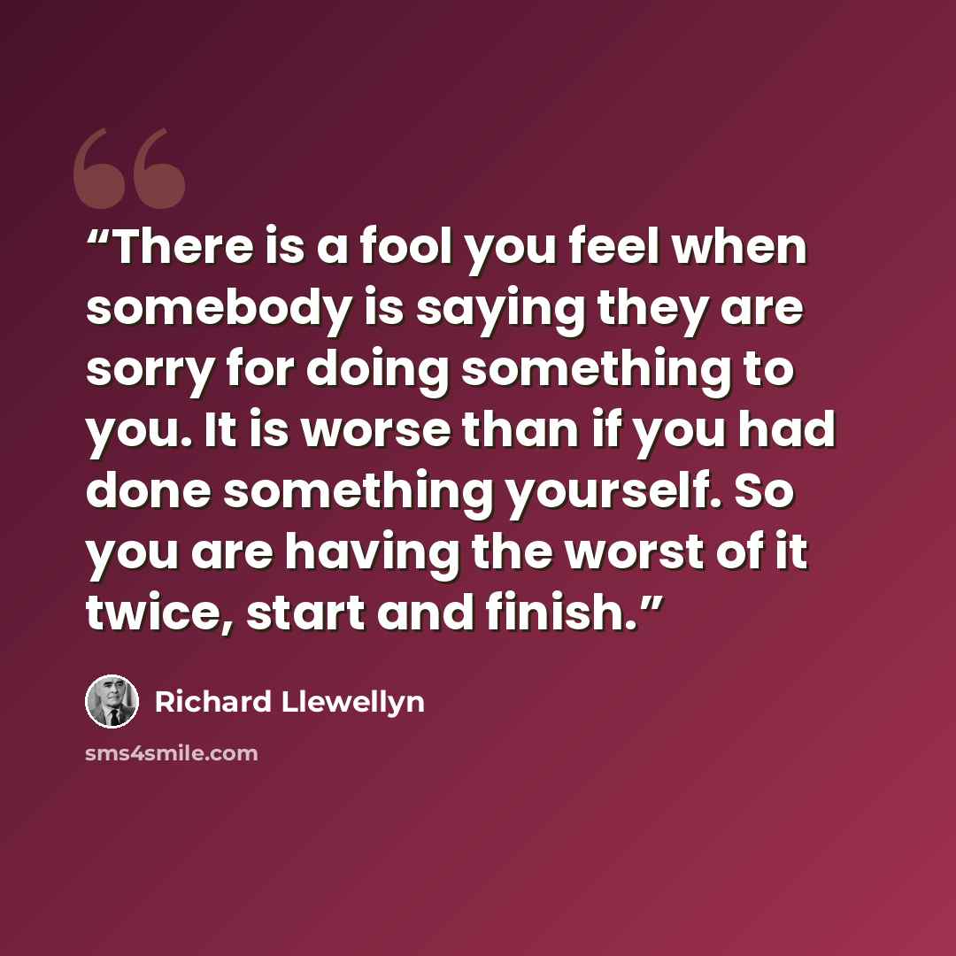 “There is a fool you feel when somebody is saying they are sorry for doing something to you. It is worse than if you had done something yourself. So you are having the worst of it twice, start and finish.” quote by Richard Llewellyn