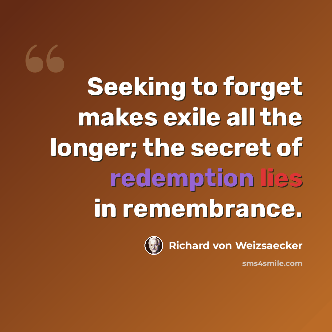 “Seeking to forget makes exile all the longer; the secret of redemption lies in remembrance.” quote by Richard von Weizsaecker