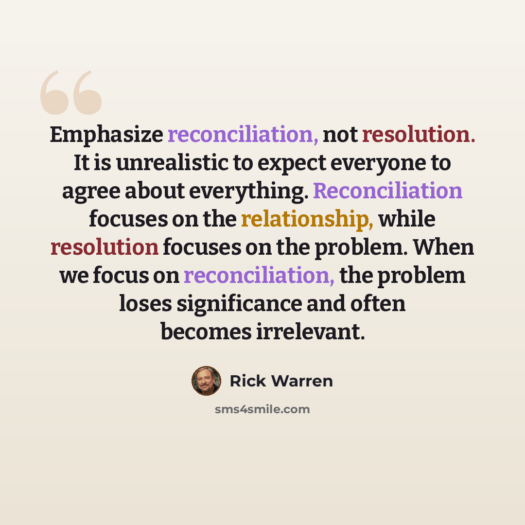 “Emphasize reconciliation, not resolution. It is unrealistic to expect everyone to agree about everything. Reconciliation focuses on the relationship, while resolution focuses on the problem. When we focus on reconciliation, the problem loses significance and often becomes irrelevant.” quote by Rick Warren