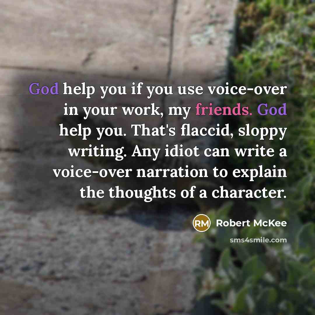 “God help you if you use voice-over in your work, my friends. God help you. That's flaccid, sloppy writing. Any idiot can write a voice-over narration to explain the thoughts of a character.” quote by Robert McKee