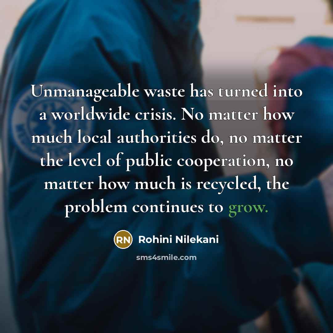 “Unmanageable waste has turned into a worldwide crisis. No matter how much local authorities do, no matter the level of public cooperation, no matter how much is recycled, the problem continues to grow.” quote by Rohini Nilekani
