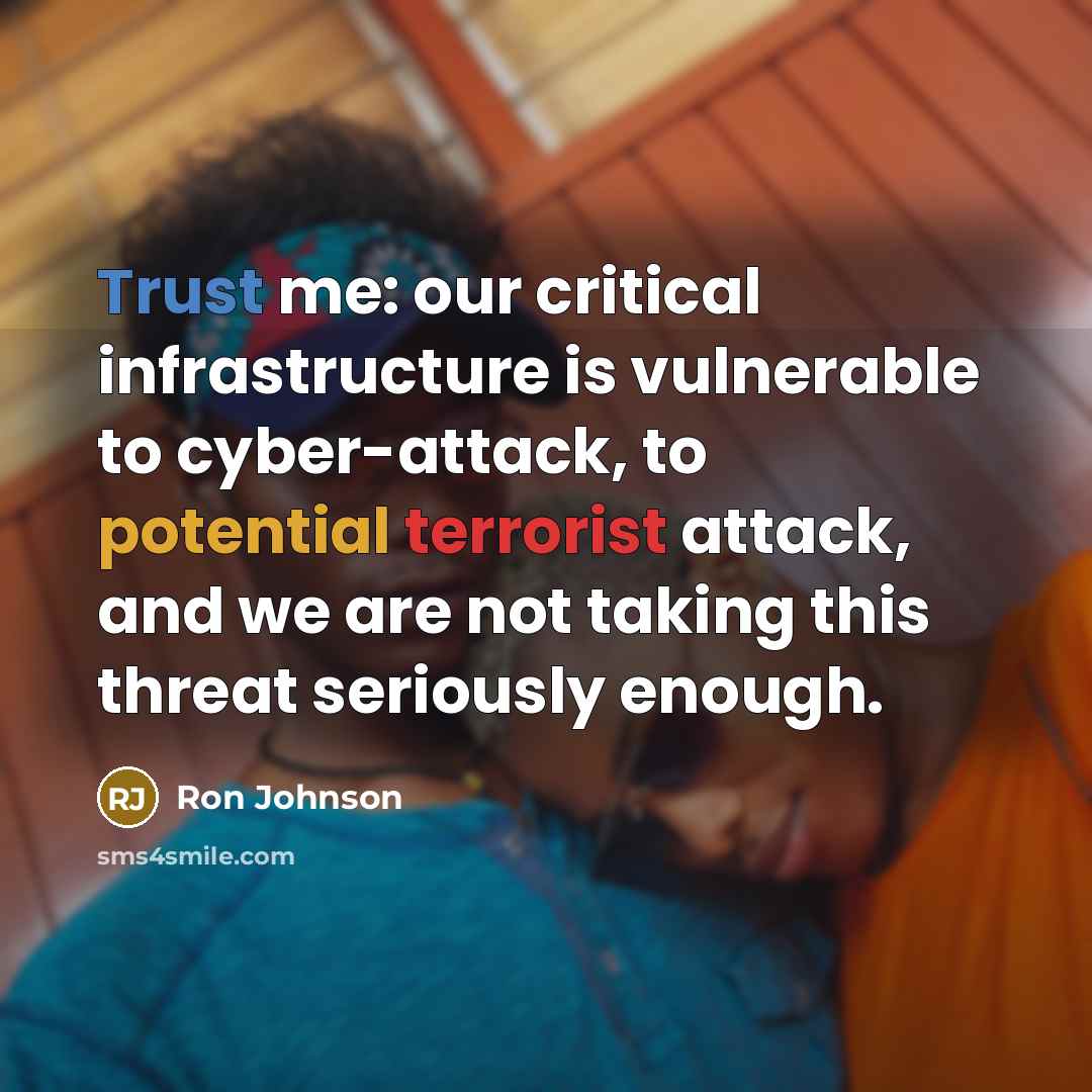“Trust me: our critical infrastructure is vulnerable to cyber-attack, to potential terrorist attack, and we are not taking this threat seriously enough.” quote by Ron Johnson