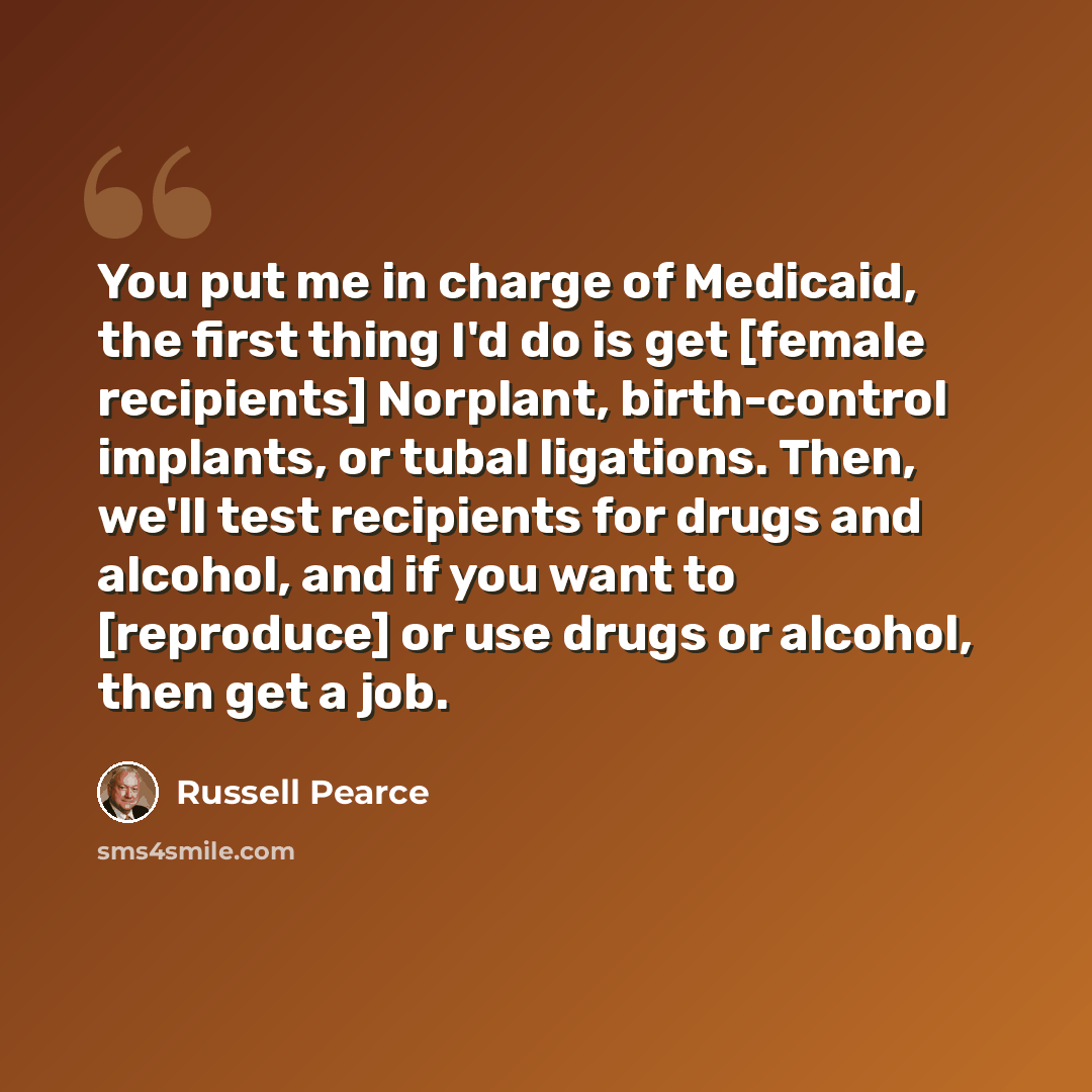 “You put me in charge of Medicaid, the first thing I'd do is get [female recipients] Norplant, birth-control implants, or tubal ligations. Then, we'll test recipients for drugs and alcohol, and if you want to [reproduce] or use drugs or alcohol, then get a job.” quote by Russell Pearce