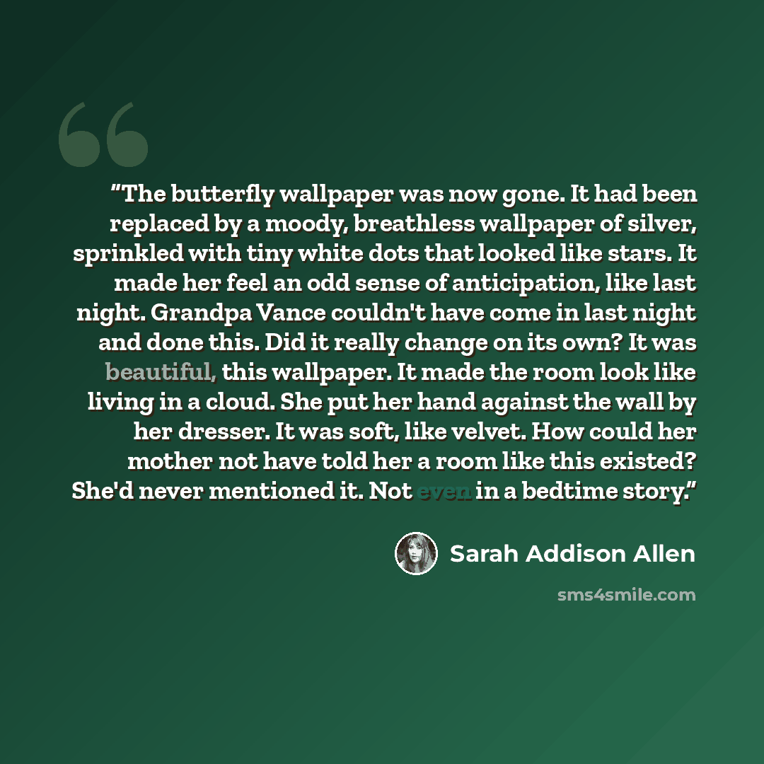“The butterfly wallpaper was now gone. It had been replaced by a moody, breathless wallpaper of silver, sprinkled with tiny white dots that looked like stars. It made her feel an odd sense of anticipation, like last night. Grandpa Vance couldn't have come in last night and done this. Did it really…” quote by Sarah Addison Allen
