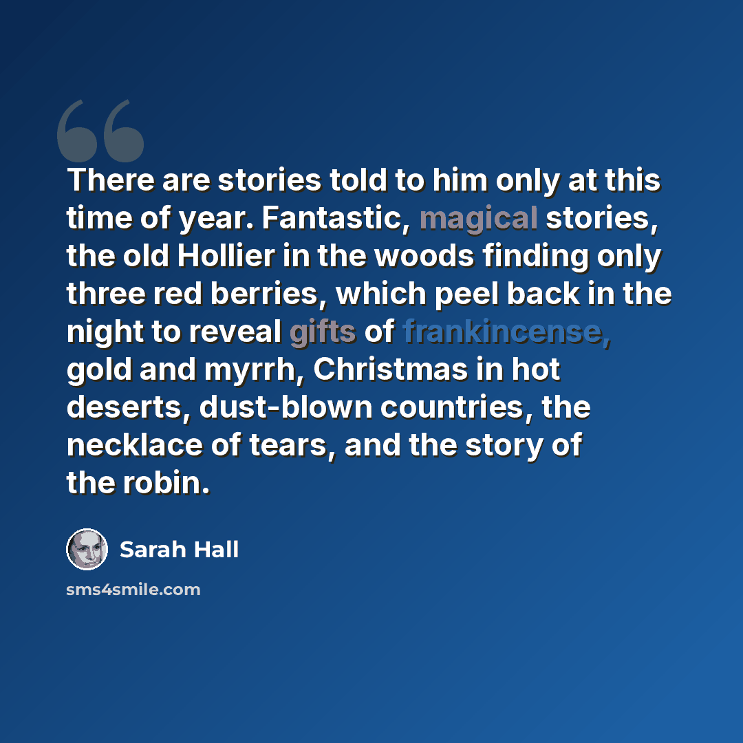 “There are stories told to him only at this time of year. Fantastic, magical stories, the old Hollier in the woods finding only three red berries, which peel back in the night to reveal gifts of frankincense, gold and myrrh, Christmas in hot deserts, dust-blown countries, the necklace of tears, and…” quote by Sarah Hall