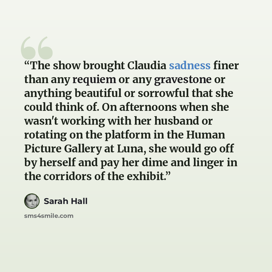 “The show brought Claudia sadness finer than any requiem or any gravestone or anything beautiful or sorrowful that she could think of. On afternoons when she wasn't working with her husband or rotating on the platform in the Human Picture Gallery at Luna, she would go off by herself and pay her…” quote by Sarah Hall