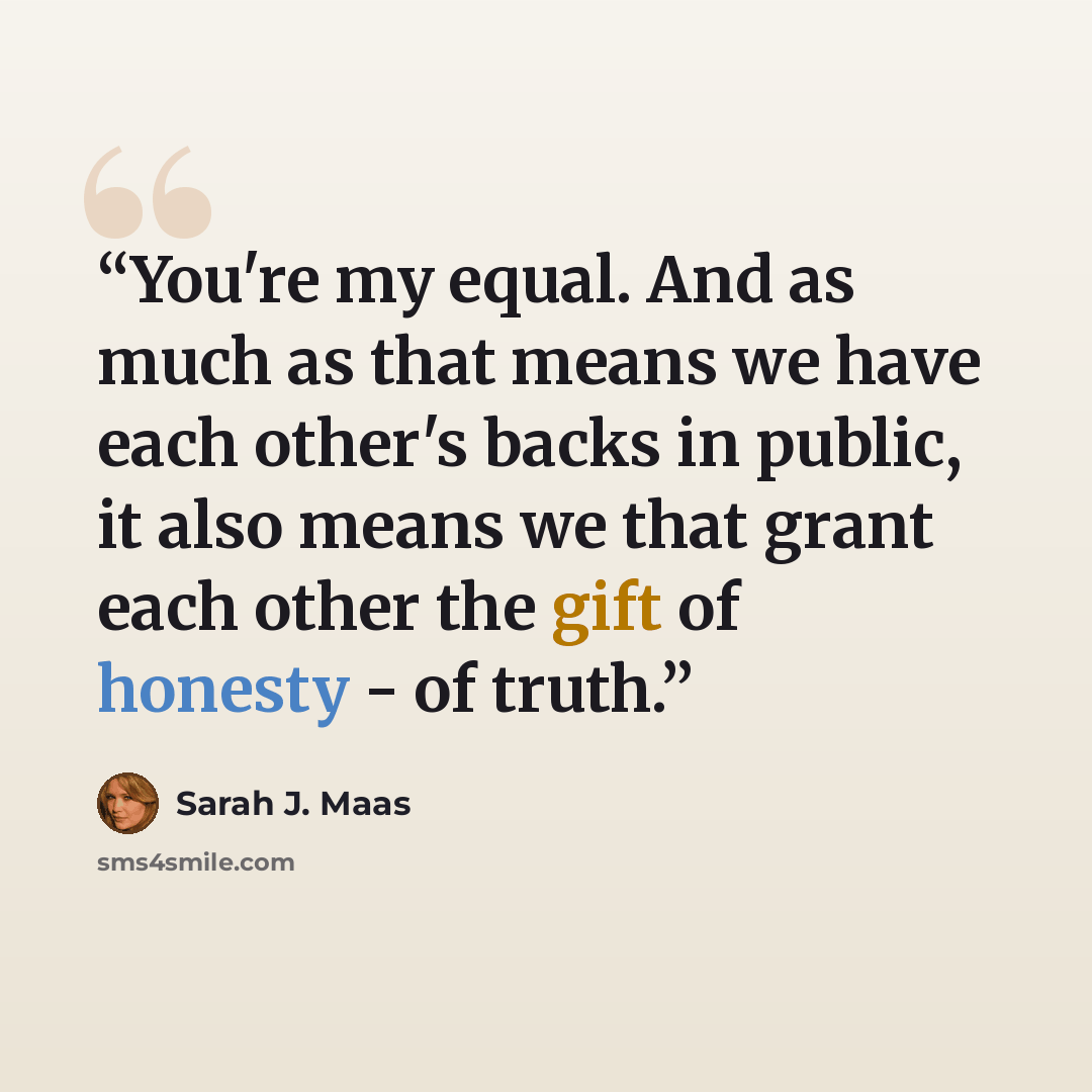 “You're my equal. And as much as that means we have each other's backs in public, it also means we that grant each other the gift of honesty - of truth.” quote by Sarah J. Maas