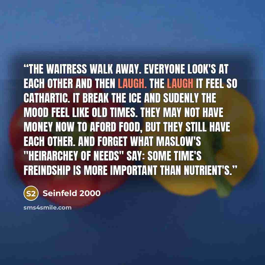 “The waitress walk away. Everyone look's at each other and then laugh. The laugh it feel so cathartic. It break the ice and sudenly the mood feel like old times. They may not have money now to aford food, but they still have each other. And forget what Maslow's "heirarchey of needs" say: some…” quote by Seinfeld 2000