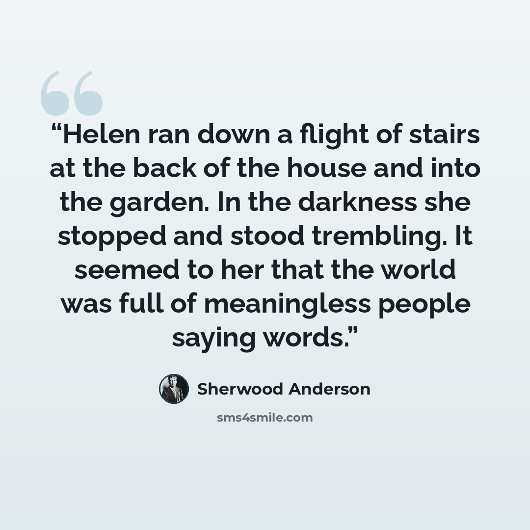 “Helen ran down a flight of stairs at the back of the house and into the garden. In the darkness she stopped and stood trembling. It seemed to her that the world was full of meaningless people saying words.” quote by Sherwood Anderson