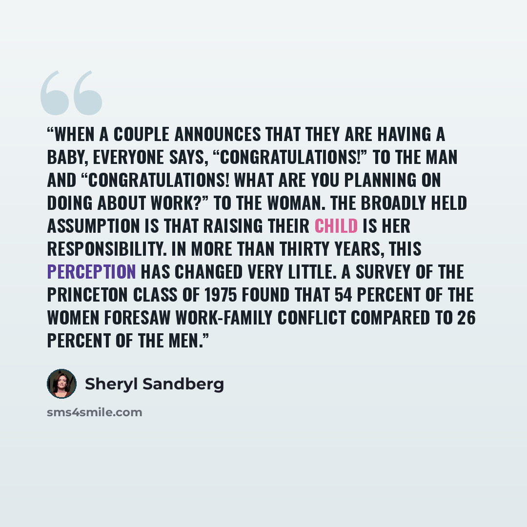 “When a couple announces that they are having a baby, everyone says, “Congratulations!” to the man and “Congratulations! What are you planning on doing about work?” to the woman. The broadly held assumption is that raising their child is her responsibility. In more than thirty years, this…” quote by Sheryl Sandberg