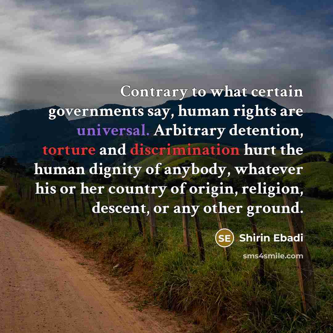 “Contrary to what certain governments say, human rights are universal. Arbitrary detention, torture and discrimination hurt the human dignity of anybody, whatever his or her country of origin, religion, descent, or any other ground.” quote by Shirin Ebadi