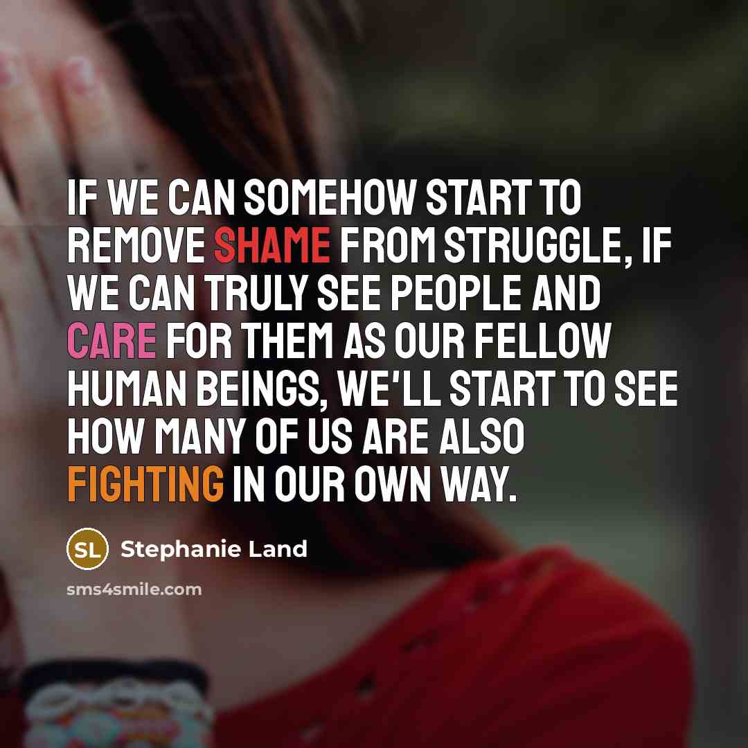 “If we can somehow start to remove shame from struggle, if we can truly see people and care for them as our fellow human beings, we'll start to see how many of us are also fighting in our own way.” quote by Stephanie Land