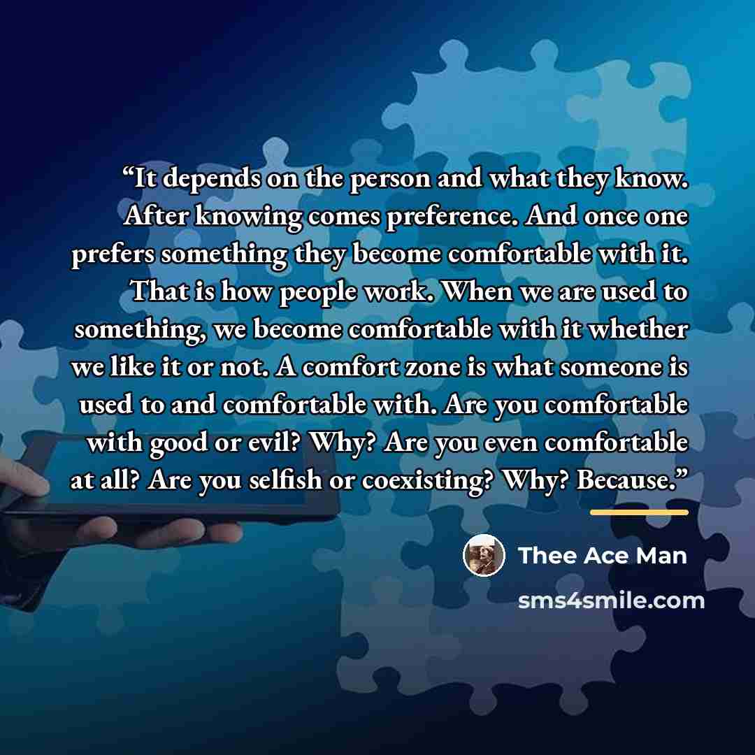 “It depends on the person and what they know. After knowing comes preference. And once one prefers something they become comfortable with it. That is how people work. When we are used to something, we become comfortable with it whether we like it or not. A comfort zone is what someone is used to…” quote by Thee Ace Man