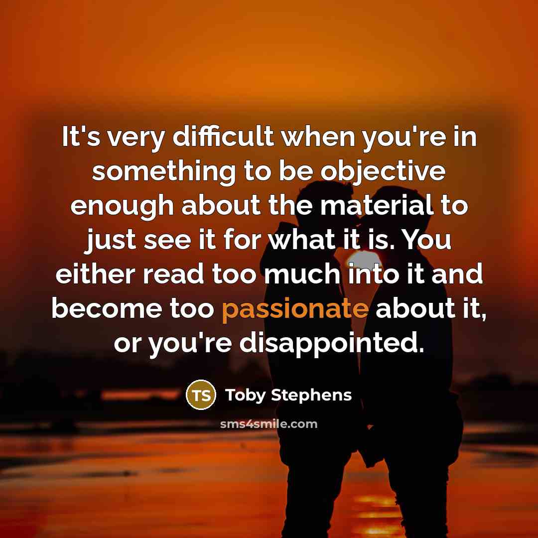 “It's very difficult when you're in something to be objective enough about the material to just see it for what it is. You either read too much into it and become too passionate about it, or you're disappointed.” quote by Toby Stephens