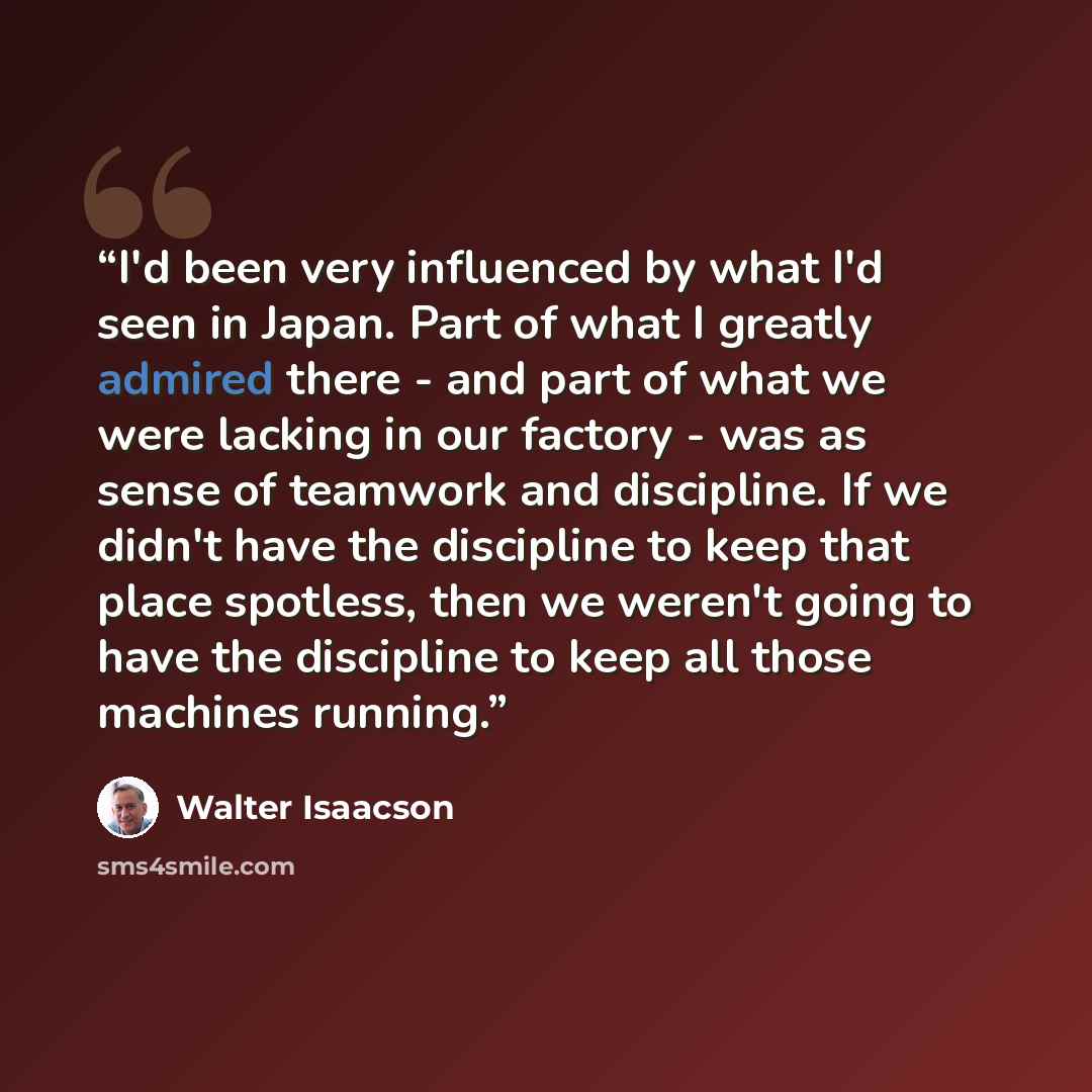 “I'd been very influenced by what I'd seen in Japan. Part of what I greatly admired there - and part of what we were lacking in our factory - was as sense of teamwork and discipline. If we didn't have the discipline to keep that place spotless, then we weren't going to have the discipline to keep…” quote by Walter Isaacson