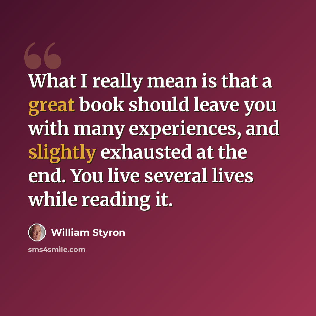 “What I really mean is that a great book should leave you with many experiences, and slightly exhausted at the end. You live several lives while reading it.” quote by William Styron