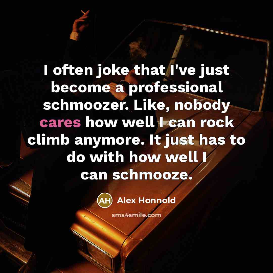 “I often joke that I've just become a professional schmoozer. Like, nobody cares how well I can rock climb anymore. It just has to do with how well I can schmooze.” quote by Alex Honnold