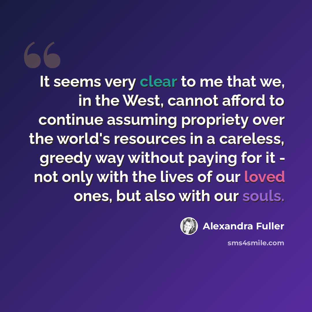 “It seems very clear to me that we, in the West, cannot afford to continue assuming propriety over the world's resources in a careless, greedy way without paying for it - not only with the lives of our loved ones, but also with our souls.” quote by Alexandra Fuller