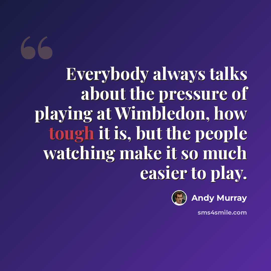 “Everybody always talks about the pressure of playing at Wimbledon, how tough it is, but the people watching make it so much easier to play.” quote by Andy Murray