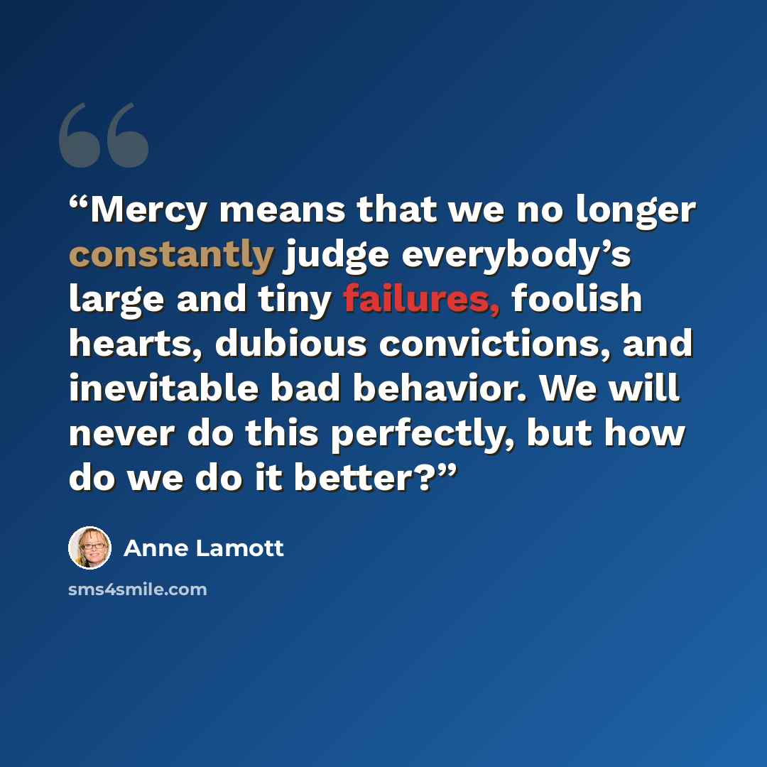 “Mercy means that we no longer constantly judge everybody’s large and tiny failures, foolish hearts, dubious convictions, and inevitable bad behavior. We will never do this perfectly, but how do we do it better?” quote by Anne Lamott
