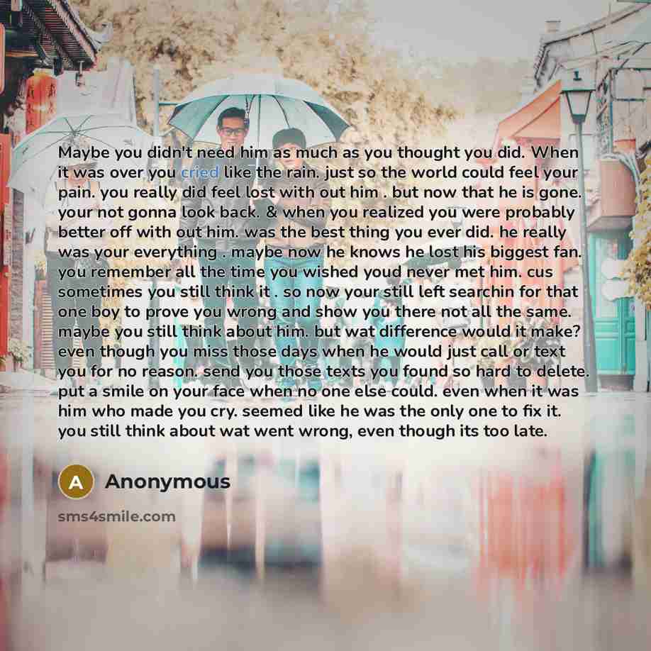 “Maybe you didn't need him as much as you thought you did. When it was over you cried like the rain. just so the world could feel your pain. you really did feel lost with out him . but now that he is gone. your not gonna look back. & when you realized you were probably better off with out him. was…” quote by Anonymous