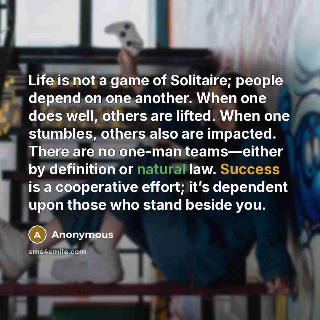 “Life is not a game of Solitaire; people depend on one another. When one does well, others are lifted. When one stumbles, others also are impacted. There are no one-man teams—either by definition or natural law. Success is a cooperative effort; it’s dependent upon those who stand beside you.” quote by Anonymous