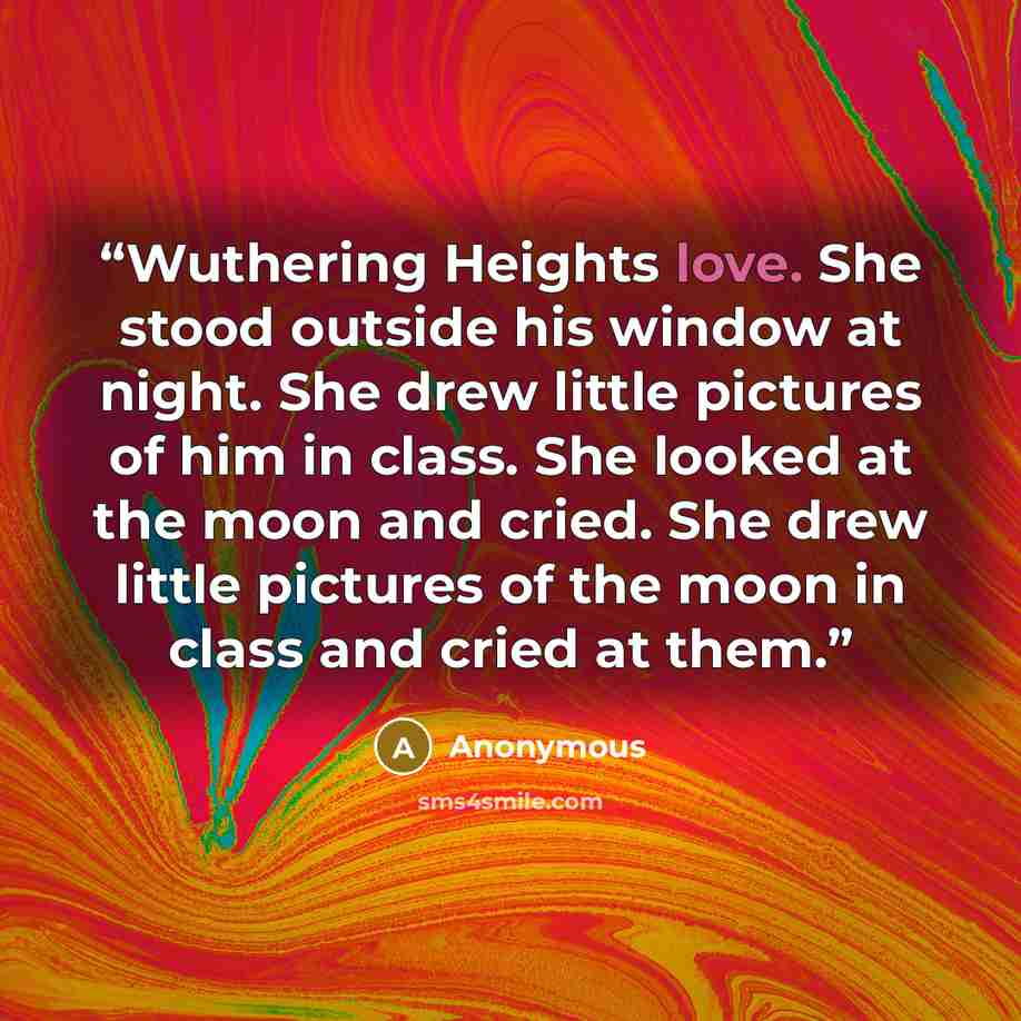 “Wuthering Heights love. She stood outside his window at night. She drew little pictures of him in class. She looked at the moon and cried. She drew little pictures of the moon in class and cried at them.” quote by Anonymous