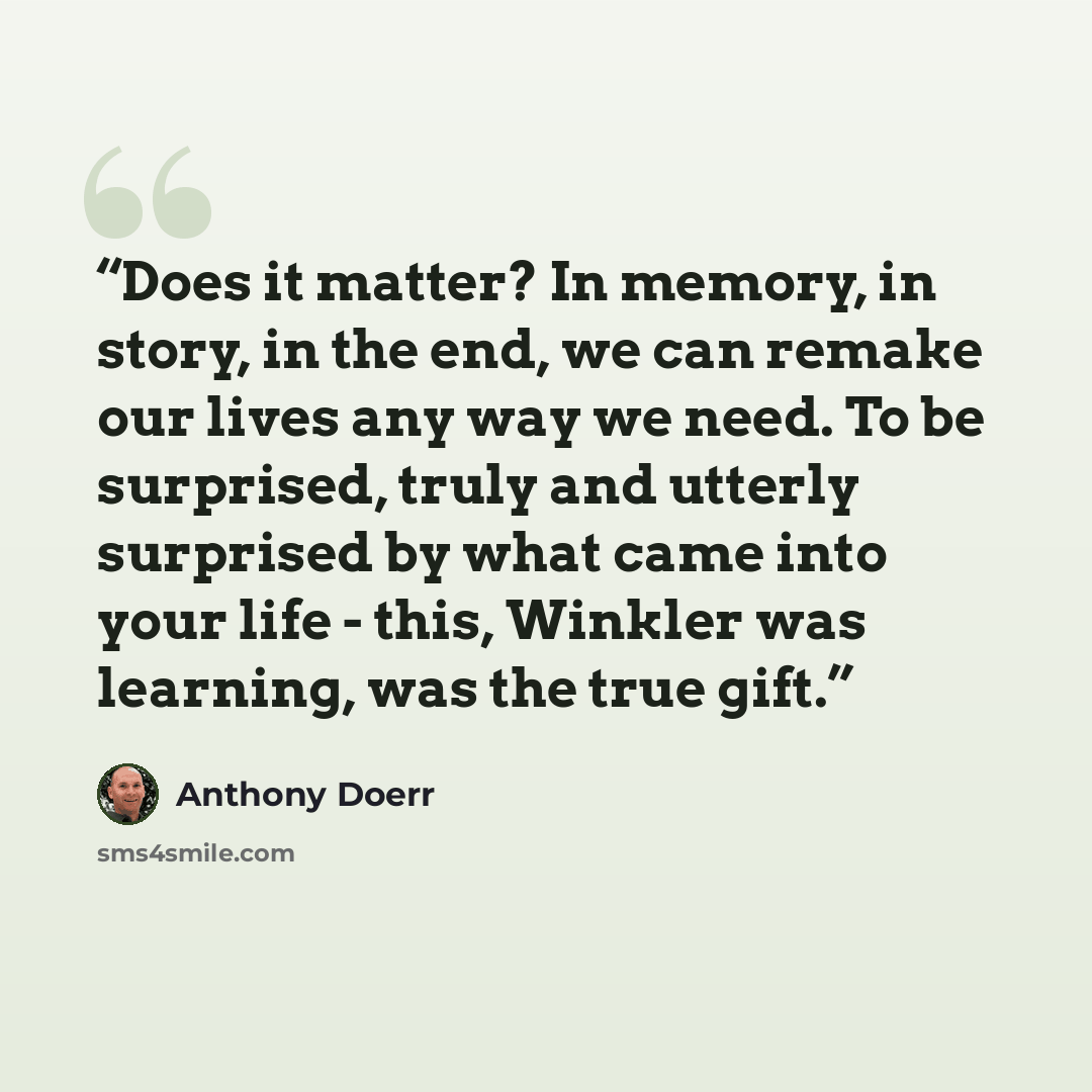 “Does it matter? In memory, in story, in the end, we can remake our lives any way we need. To be surprised, truly and utterly surprised by what came into your life - this, Winkler was learning, was the true gift.” quote by Anthony Doerr