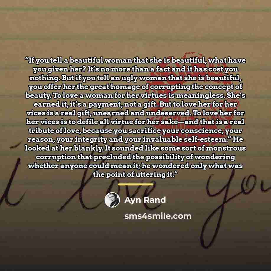 “If you tell a beautiful woman that she is beautiful, what have you given her? It’s no more than a fact and it has cost you nothing. But if you tell an ugly woman that she is beautiful, you offer her the great homage of corrupting the concept of beauty. To love a woman for her virtues is…” quote by Ayn Rand