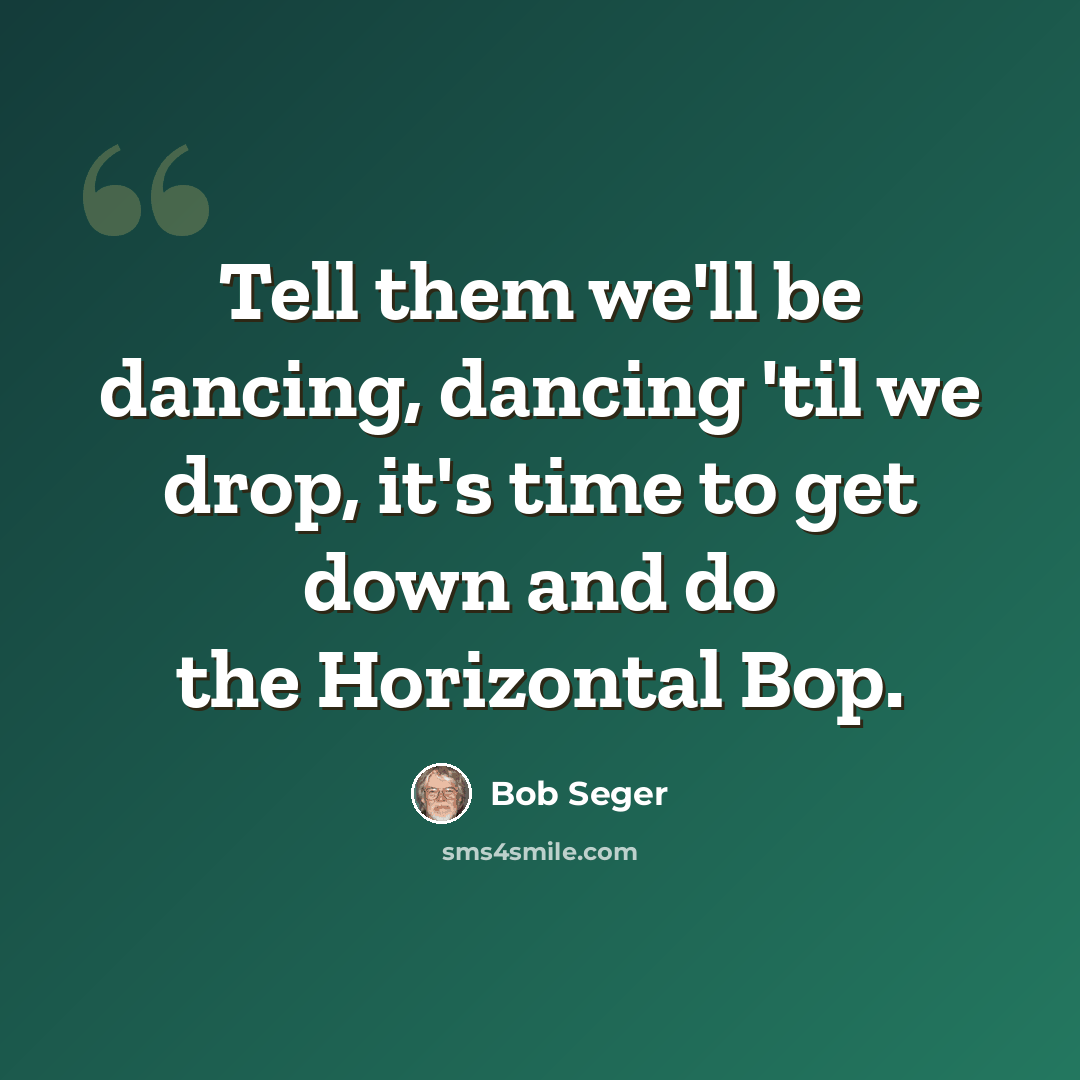 “Tell them we'll be dancing, dancing 'til we drop, it's time to get down and do the Horizontal Bop.” quote by Bob Seger