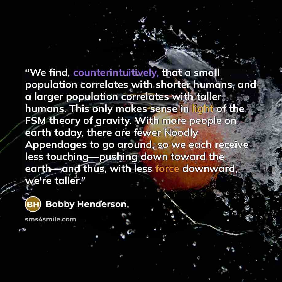 “We find, counterintuitively, that a small population correlates with shorter humans, and a larger population correlates with taller humans. This only makes sense in light of the FSM theory of gravity. With more people on earth today, there are fewer Noodly Appendages to go around, so we each…” quote by Bobby Henderson