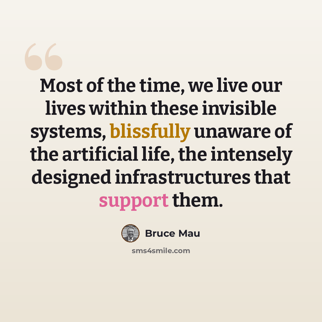 “Most of the time, we live our lives within these invisible systems, blissfully unaware of the artificial life, the intensely designed infrastructures that support them.” quote by Bruce Mau