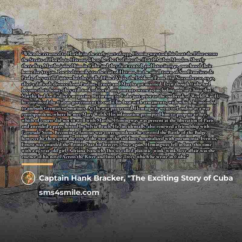 “When he returned to Florida in the early part of 1939, Hemingway took his boat the Pilar across the Straits of Florida to Havana, where he checked into the Hotel Ambos Mundos. Shortly thereafter, Martha joined him in Cuba and they first rented, and later in 1940, purchased their home for $12,500…” quote by Captain Hank Bracker, "The Exciting Story of Cuba