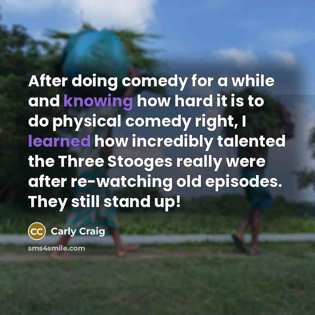 “After doing comedy for a while and knowing how hard it is to do physical comedy right, I learned how incredibly talented the Three Stooges really were after re-watching old episodes. They still stand up!” quote by Carly Craig