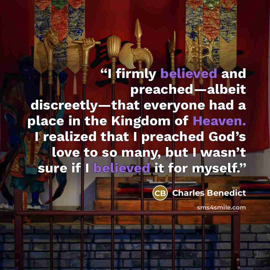 “I firmly believed and preached—albeit discreetly—that everyone had a place in the Kingdom of Heaven. I realized that I preached God’s love to so many, but I wasn’t sure if I believed it for myself.” quote by Charles Benedict