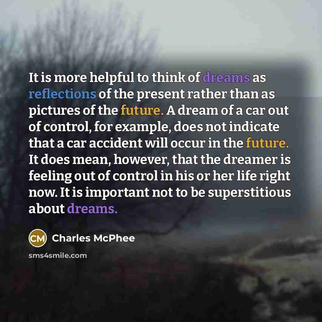 “It is more helpful to think of dreams as reflections of the present rather than as pictures of the future. A dream of a car out of control, for example, does not indicate that a car accident will occur in the future. It does mean, however, that the dreamer is feeling out of control in his or her…” quote by Charles McPhee