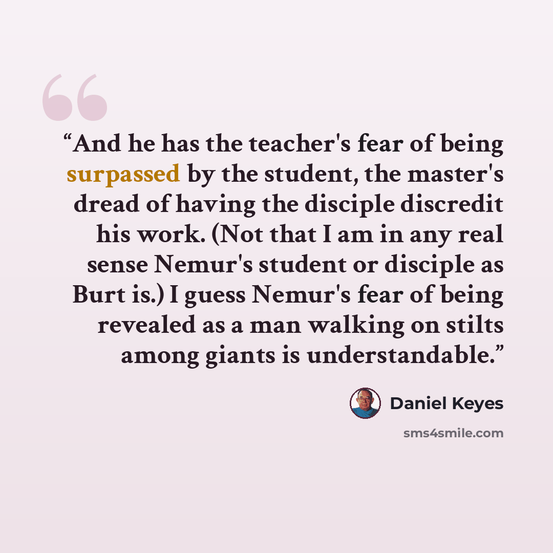 “And he has the teacher's fear of being surpassed by the student, the master's dread of having the disciple discredit his work. (Not that I am in any real sense Nemur's student or disciple as Burt is.) I guess Nemur's fear of being revealed as a man walking on stilts among giants is understandable.” quote by Daniel Keyes