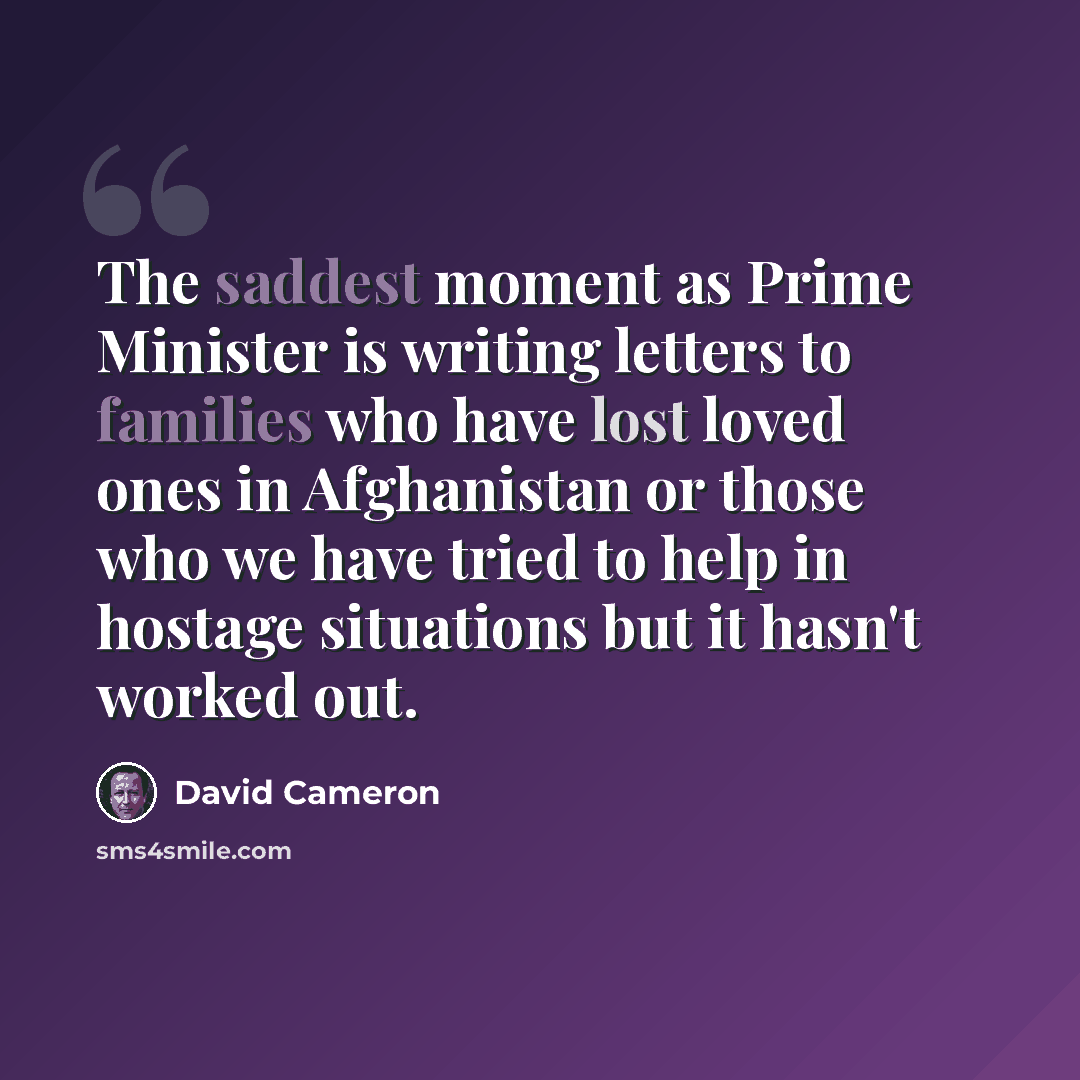 “The saddest moment as Prime Minister is writing letters to families who have lost loved ones in Afghanistan or those who we have tried to help in hostage situations but it hasn't worked out.” quote by David Cameron