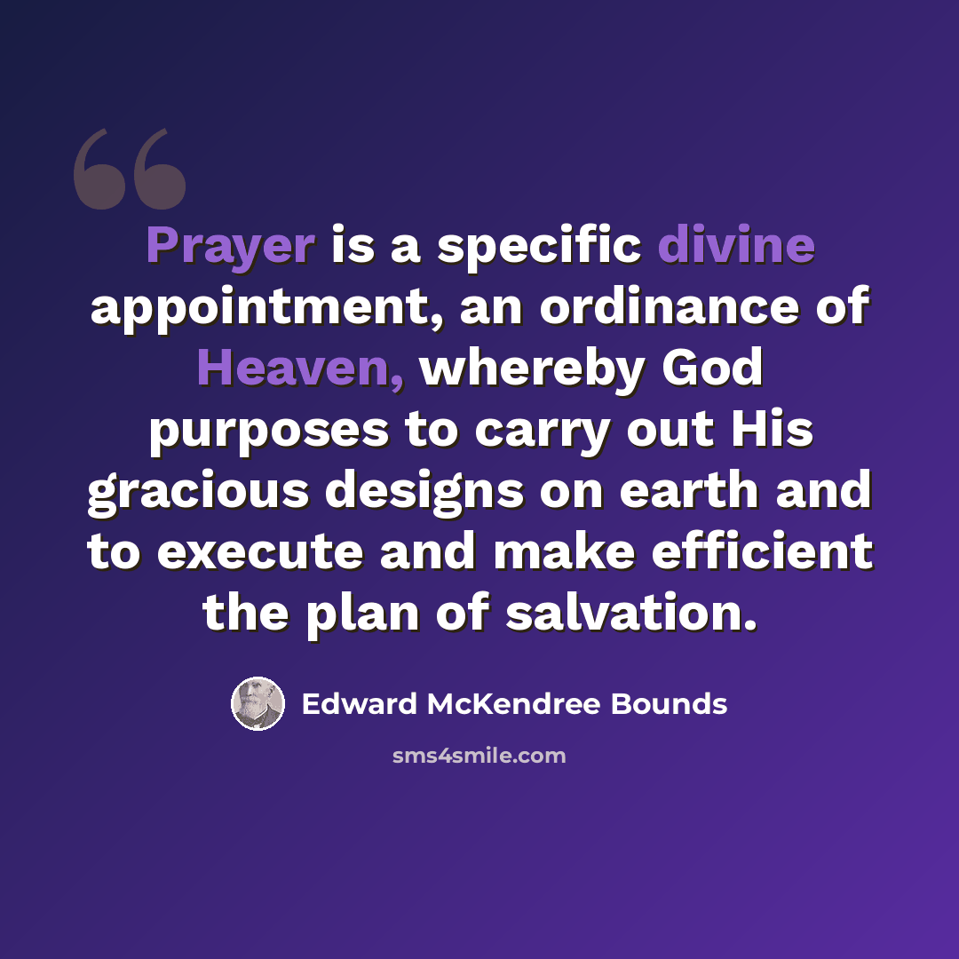 “Prayer is a specific divine appointment, an ordinance of Heaven, whereby God purposes to carry out His gracious designs on earth and to execute and make efficient the plan of salvation.” quote by Edward McKendree Bounds