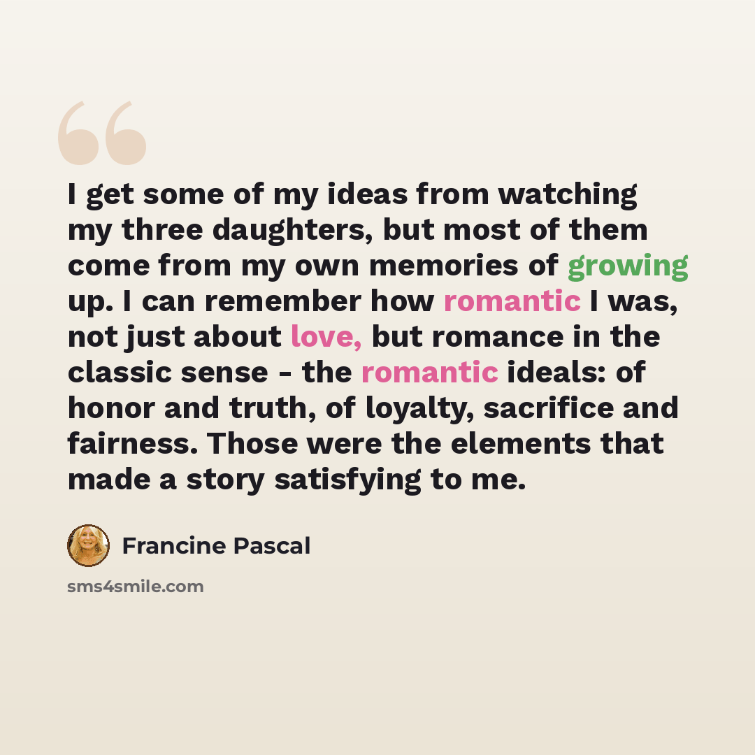 “I get some of my ideas from watching my three daughters, but most of them come from my own memories of growing up. I can remember how romantic I was, not just about love, but romance in the classic sense - the romantic ideals: of honor and truth, of loyalty, sacrifice and fairness. Those were the…” quote by Francine Pascal