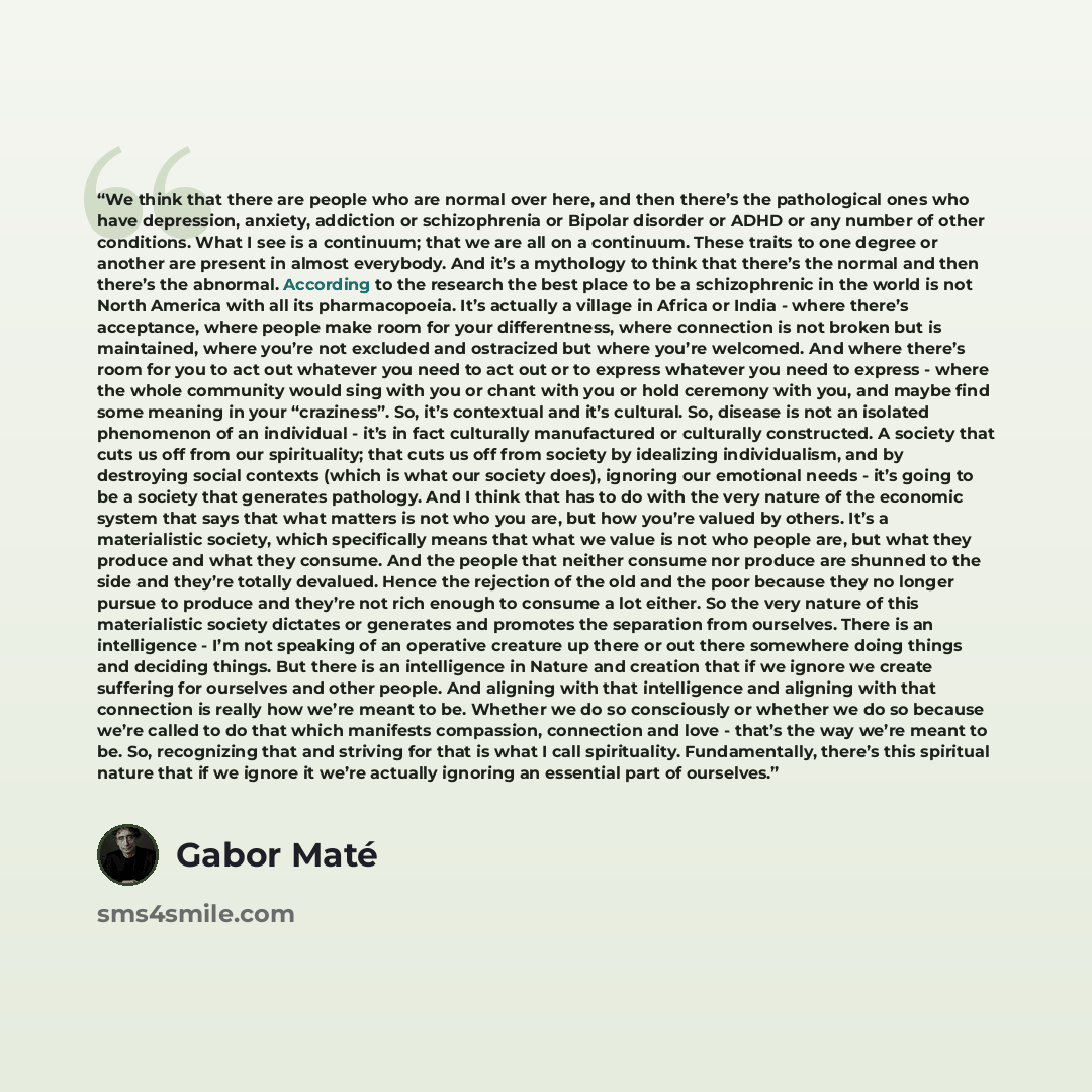 “We think that there are people who are normal over here, and then there’s the pathological ones who have depression, anxiety, addiction or schizophrenia or Bipolar disorder or ADHD or any number of other conditions. What I see is a continuum; that we are all on a continuum. These traits to one…” quote by Gabor Maté