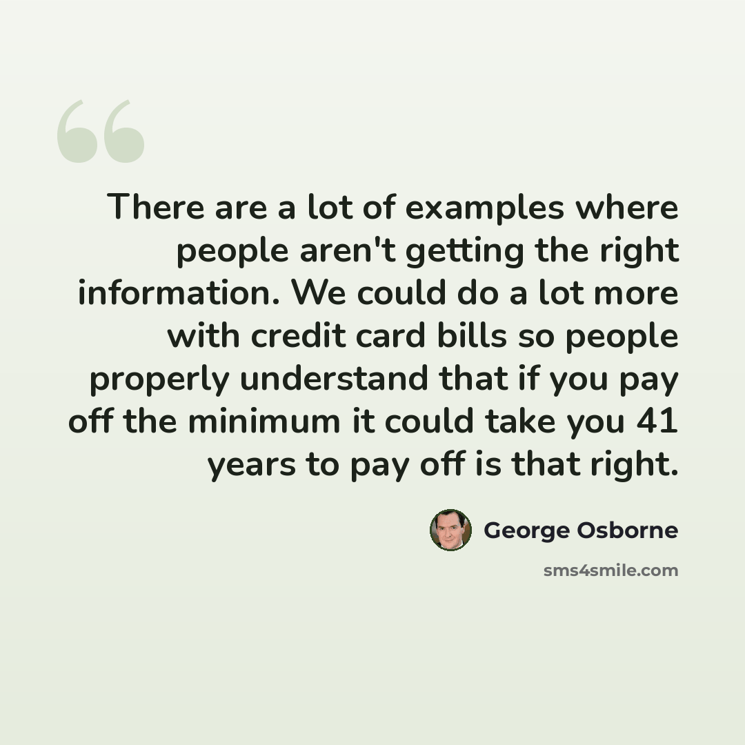 “There are a lot of examples where people aren't getting the right information. We could do a lot more with credit card bills so people properly understand that if you pay off the minimum it could take you 41 years to pay off is that right.” quote by George Osborne