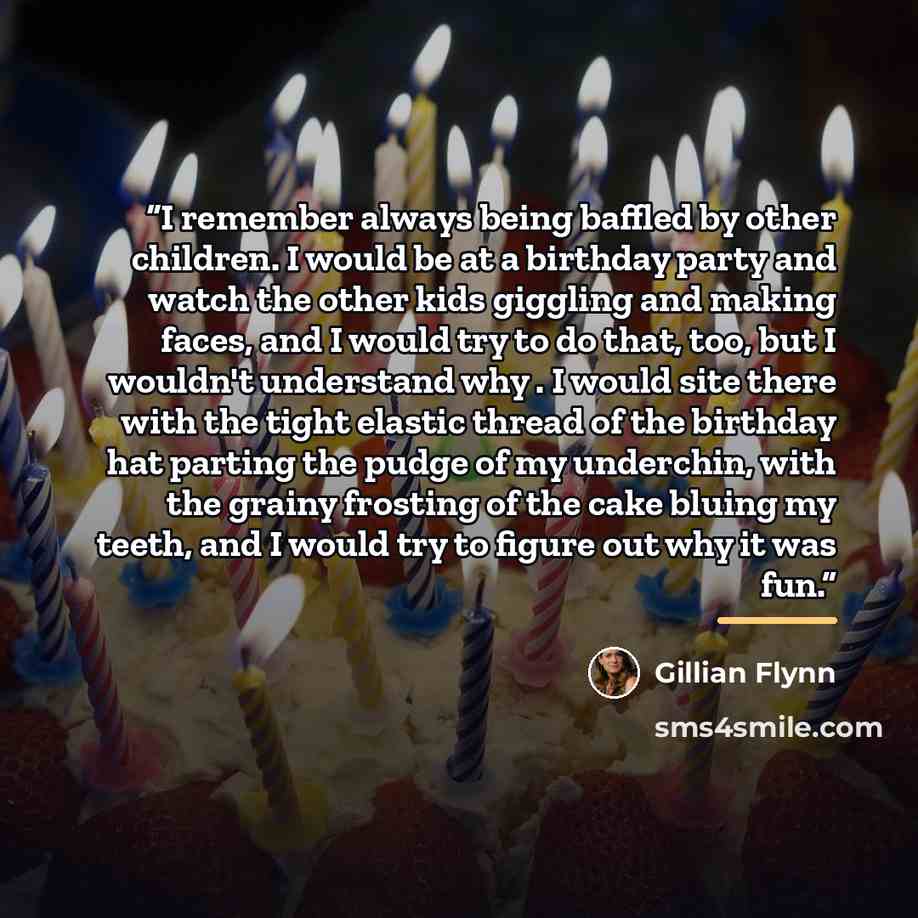“I remember always being baffled by other children. I would be at a birthday party and watch the other kids giggling and making faces, and I would try to do that, too, but I wouldn't understand why . I would site there with the tight elastic thread of the birthday hat parting the pudge of my…” quote by Gillian Flynn