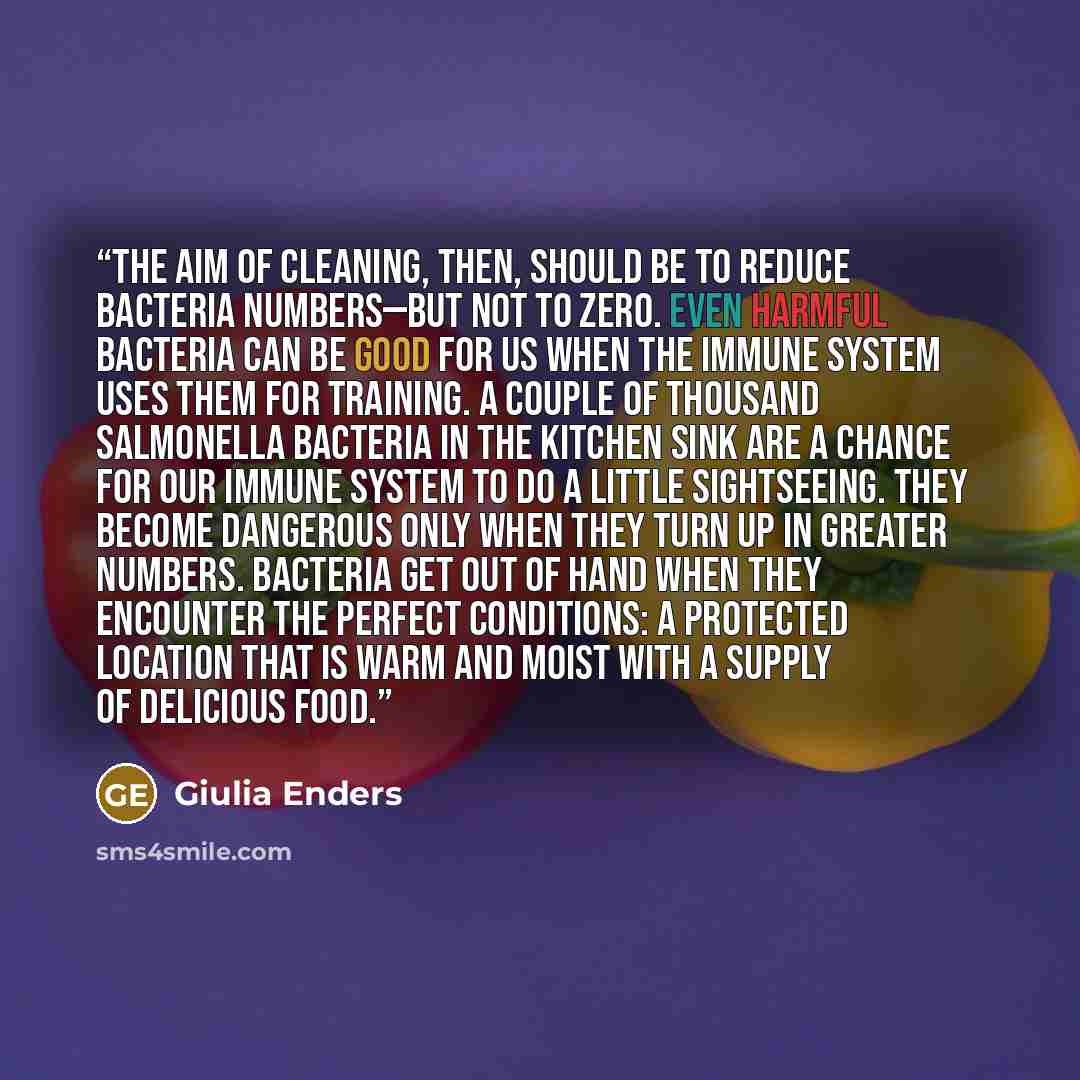 “The aim of cleaning, then, should be to reduce bacteria numbers—but not to zero. Even harmful bacteria can be good for us when the immune system uses them for training. A couple of thousand Salmonella bacteria in the kitchen sink are a chance for our immune system to do a little sightseeing. They…” quote by Giulia Enders