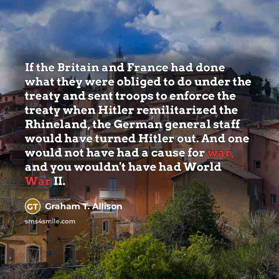 “If the Britain and France had done what they were obliged to do under the treaty and sent troops to enforce the treaty when Hitler remilitarized the Rhineland, the German general staff would have turned Hitler out. And one would not have had a cause for war, and you wouldn't have had World War II.” quote by Graham T. Allison