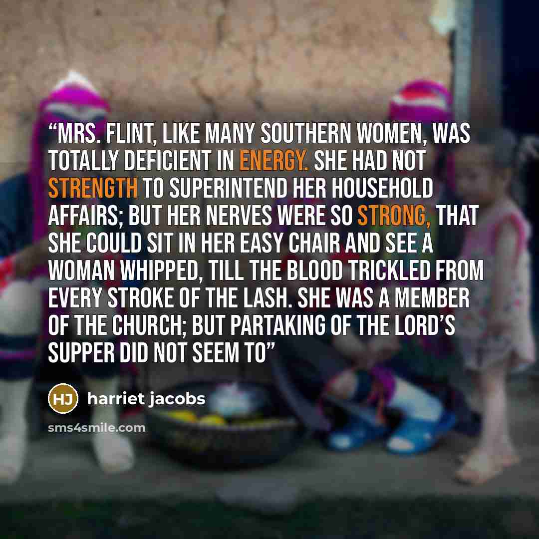 “Mrs. Flint, like many southern women, was totally deficient in energy. She had not strength to superintend her household affairs; but her nerves were so strong, that she could sit in her easy chair and see a woman whipped, till the blood trickled from every stroke of the lash. She was a member of…” quote by Harriet Jacobs