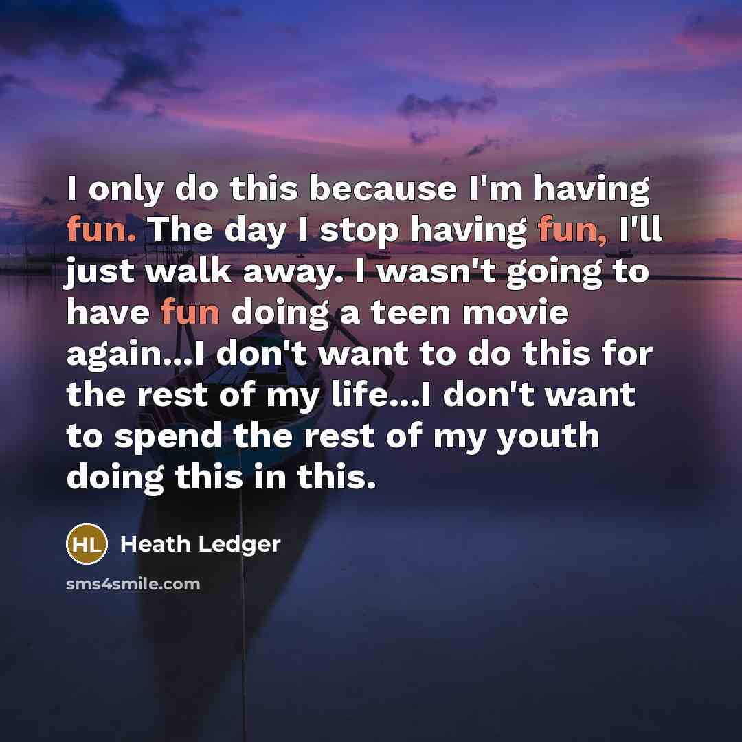 “I only do this because I'm having fun. The day I stop having fun, I'll just walk away. I wasn't going to have fun doing a teen movie again...I don't want to do this for the rest of my life...I don't want to spend the rest of my youth doing this in this.” quote by Heath Ledger