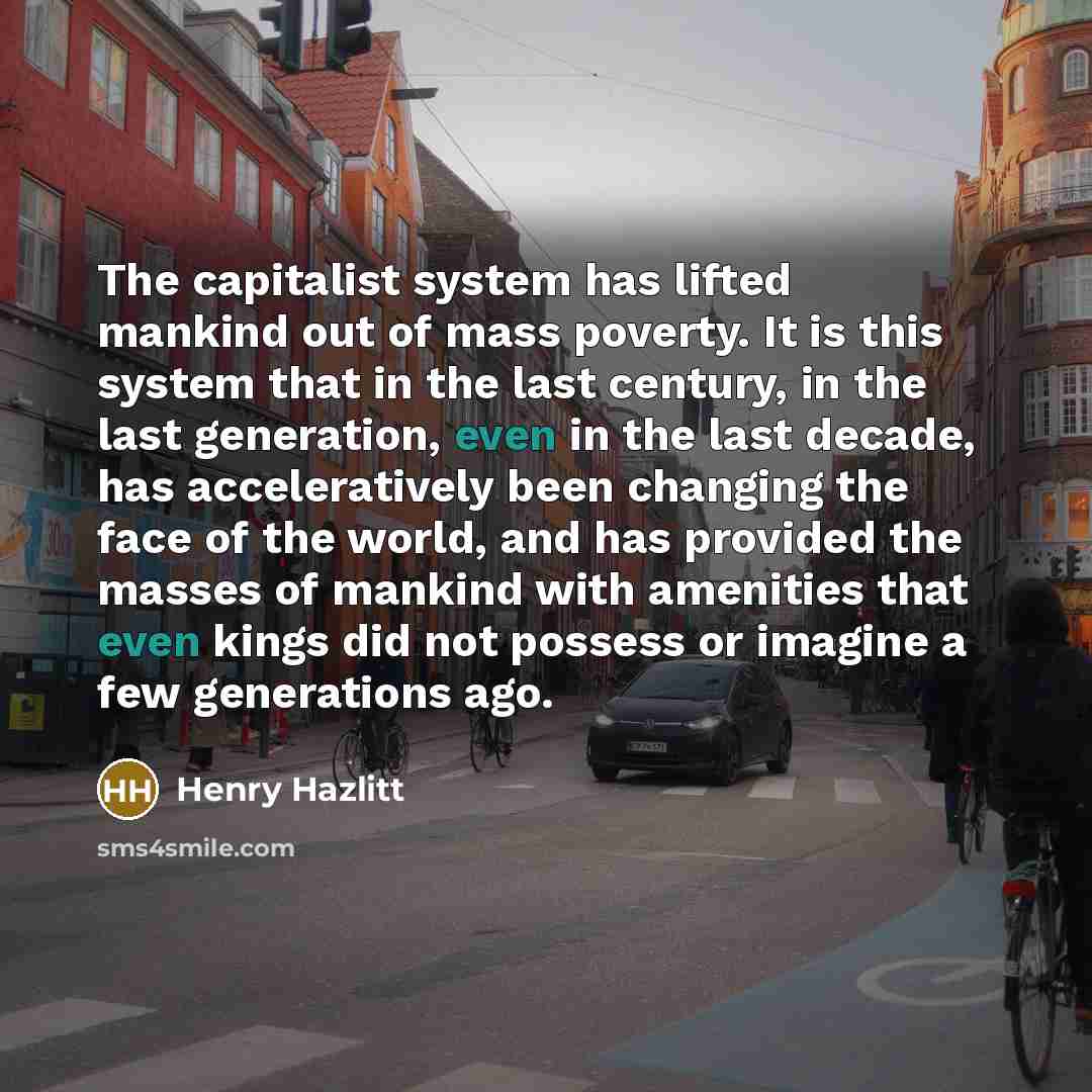 “The capitalist system has lifted mankind out of mass poverty. It is this system that in the last century, in the last generation, even in the last decade, has acceleratively been changing the face of the world, and has provided the masses of mankind with amenities that even kings did not possess…” quote by Henry Hazlitt
