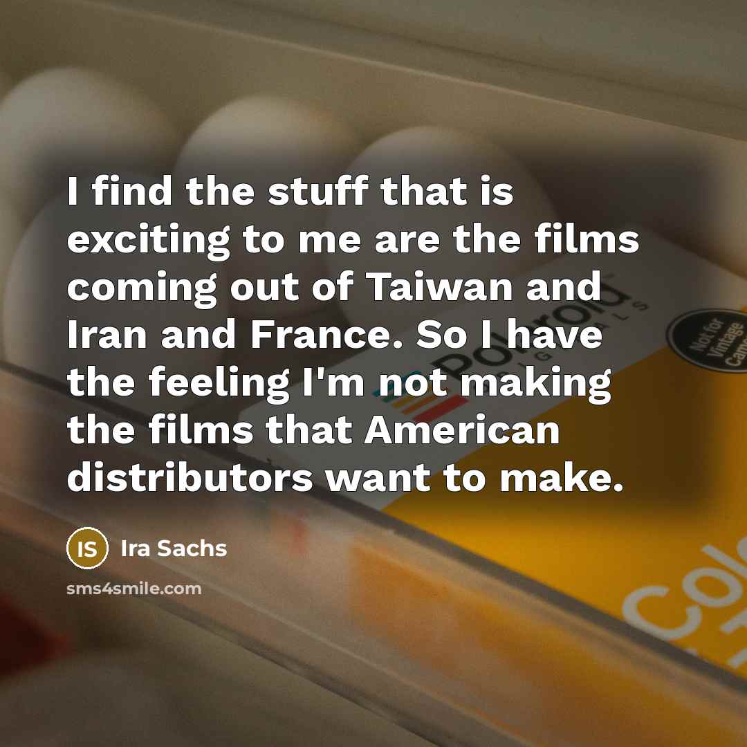 “I find the stuff that is exciting to me are the films coming out of Taiwan and Iran and France. So I have the feeling I'm not making the films that American distributors want to make.” quote by Ira Sachs