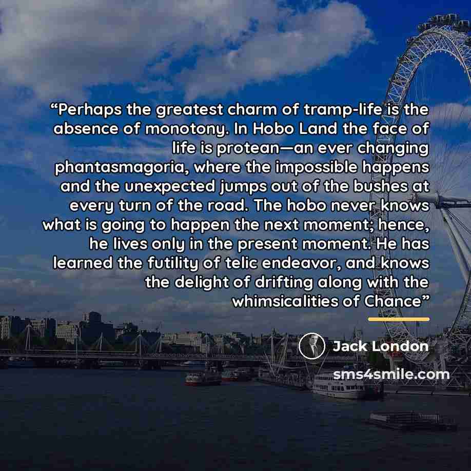 “Perhaps the greatest charm of tramp-life is the absence of monotony. In Hobo Land the face of life is protean—an ever changing phantasmagoria, where the impossible happens and the unexpected jumps out of the bushes at every turn of the road. The hobo never knows what is going to happen the next…” quote by Jack London